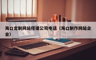 汉川海口定制网站搭建公司电话（海口制作网站企业）