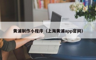 汉川黄浦制作小程序（上海黄浦app官网）