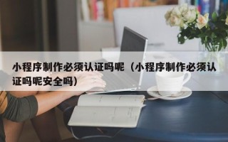 汉川小程序制作必须认证吗呢（小程序制作必须认证吗呢安全吗）