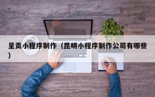 汉川呈贡小程序制作（昆明小程序制作公司有哪些）