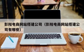 汉川彭阳电商网站搭建公司（彭阳电商网站搭建公司有哪些）