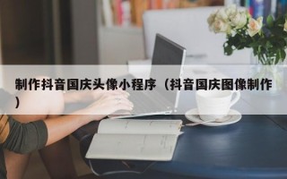 汉川制作抖音国庆头像小程序（抖音国庆图像制作）