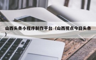 汉川山西头条小程序制作平台（山西视点今日头条）